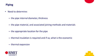 28
Piping
• Need to determine:
– the pipe internal diameter, thickness
– the pipe material, and associated joining methods and materials
– the appropriate location for the pipe
– thermal insulation is required and if so, what is the economic
– thermal expansion
 