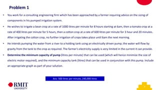 5
• You work for a consulting engineering firm which has been approached by a farmer requiring advice on the sizing of
components in his pumped irrigation system.
• He wishes to irrigate a bean crop at a rate of 1000 litres per minute for 8 hours starting at 6am, then a tomato crop at a
rate of 400 litres per minute for 5 hours, then a cotton crop at a rate of 600 litres per minute for 3 hour and 20 minutes.
After irrigating the cotton crop, no further irrigation of crops takes place until 6am the next morning.
• He intends pumping the water from a river to a holding tank using an electrically driven pump; the water will flow by
gravity from the tank to the crop as required. The farmer's electricity supply is very limited in the current it can provide.
• Determine the minimum capacity of pump (litres per minute) that can be used (which will hence minimize the size of
electric motor required), and the minimum capacity tank (litres) that can be used in conjunction with this pump. Include
an appropriate graph as part of your solution.
Ans: 500 litres per minute, 240,000 litres
Problem 1
 