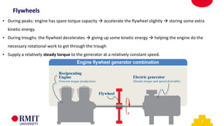 6
• During peaks: engine has spare torque capacity → accelerate the flywheel slightly → storing some extra
kinetic energy.
• During troughs: the flywheel decelerates → giving up some kinetic energy → helping the engine do the
necessary rotational work to get through the trough
• Supply a relatively steady torque to the generator at a relatively constant speed.
Flywheels
 