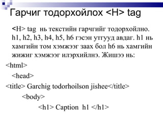 Гарчиг тодорхойлох  <H> tag < H> tag  нь текстийн гарчгийг тодорхойлно.  h1, h2, h3, h4, h5, h6  гэсэн утгууд авдаг.  h1  нь хамгийн том хэмжээг заах бол  h6  нь хамгийн жижиг хэмжээг илэрхийлнэ. Жишээ нь: <html> <head> <title> Garchig todorhoilson jishee</title> <body> <h1> Caption   h1   </h1> 