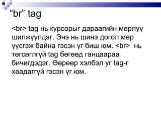 <br> tag  нь курсорыг дараагийн мөрлүү шилжүүлдэг. Энэ нь шинэ догол мөр үүсгэж байна гэсэн үг биш юм.  <br>  нь төгсөглгүй  tag  бөгөөд ганцаараа бичигдэдэг. Өөрөөр хэлбэл уг  tag -г  хаадаггүй гэсэн үг юм.  “ br” tag  