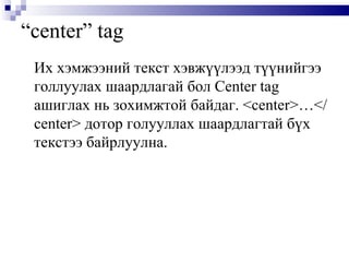 “ center” tag Их хэмжээний текст хэвжүүлээд түүнийгээ голлуулах шаардлагай бол  Center tag  ашиглах нь зохимжтой байдаг.  <center>…</center>  дотор голууллах шаардлагтай бүх текстээ байрлуулна.  
