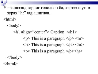Уг жишээнд гарчиг гололсон ба, хэвтээ шугам зурах  “hr”   tag  ашиглав.  <html> <body> <h1 align=“center”> Caption   </h1> <p> This is a paragraph </p> <hr> <p> This is a paragraph   </p> <hr> <p> This is a paragraph </p><hr> </body> </html> 
