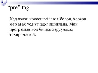 “ pre” tag Хэд хэдэн хоосон зай авах болон, хоосон мөр авах үед уг  tag -г ашиглана. Мөн програмын код бичиж харуулахад тохиромжтой.  