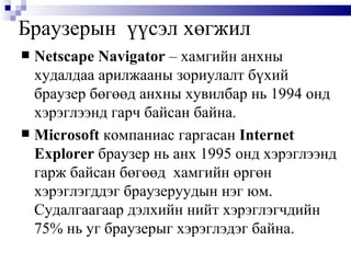 Браузерын  үүсэл хөгжил Netscape Navigator  – хамгийн анхны худалдаа арилжааны зориулалт бүхий браузер бөгөөд анхны хувилбар нь 1994 онд хэрэглээнд гарч байсан байна.  Microsoft   компаниас гаргасан  Internet Explorer   браузер нь анх 1995 онд хэрэглээнд гарж байсан бөгөөд  хамгийн өргөн хэрэглэгддэг браузеруудын нэг юм.  Судалгаагаар дэлхийн нийт хэрэглэгчдийн 75% нь уг браузерыг хэрэглэдэг байна. 