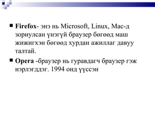 Firefox -  энэ нь  Microsoft, Linux, Mac- д зориулсан үнэгүй браузер бөгөөд маш жижигхэн бөгөөд хурдан ажиллаг давуу талтай.  Opera   -браузер нь гуравдагч браузер гэж нэрлэгддэг. 1994 онд үүссэн 