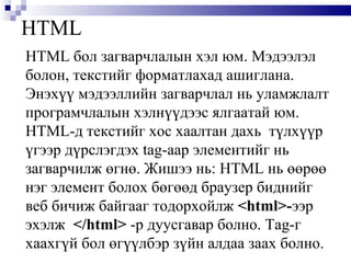 HTML HTML  бол загварчлалын хэл юм. Мэдээлэл болон, текстийг форматлахад ашиглана. Энэхүү мэдээллийн загварчлал нь уламжлалт програмчлалын хэлнүүдээс ялгаатай юм.  HTML -д текстийг хос хаалтан дахь  түлхүүр үгээр дүрслэгдэх  tag -аар элементийг нь загварчилж өгнө. Жишээ нь:  HTML  нь өөрөө нэг элемент болох бөгөөд браузер биднийг веб бичиж байгааг тодорхойлж  <html> - ээр эхэлж   </html>  -р дуусгавар болно.  Tag -г хаахгүй бол өгүүлбэр зүйн алдаа заах болно.  