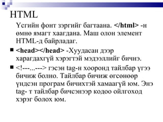 HTML Үсгийн фонт зэргийг багтаана .  </html>  -н өмнө ямагт хаагдана. Маш олон элемент  HTML -д байрладаг.  <head></head>   -Хуудасан дээр харагдахгүй хэрэгтэй мэдээллийг бичнэ. <! ---...--- >  гэсэн  tag -н хооронд тайлбар үгээ бичиж болно. Тайлбар бичиж өгсөнөөр үндсэн програм бичихтэй хамаагүй юм. Энэ  tag - т тайлбар бичсэнээр кодоо ойлгоход хэрэг болох юм.  