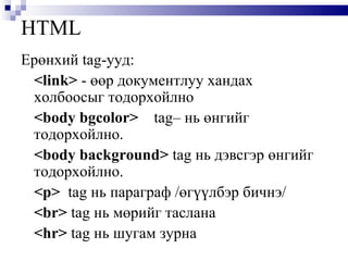 HTML Ерөнхий   tag -ууд: <link>   - өөр документлуу хандах холбоосыг тодорхойлно <body bgcolor>   tag – нь өнгийг тодорхойлно.  <body background>  tag  нь дэвсгэр өнгийг тодорхойлно.  <p>   tag  нь параграф /өгүүлбэр бичнэ/  <br>  tag  нь мөрийг таслана <hr>  tag  нь шугам зурна 