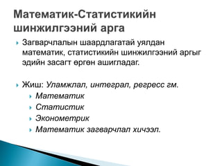    Загварчлалын шаардлагатай уялдан
    математик, статистикийн шинжилгээний аргыг
    эдийн засагт өргөн ашигладаг.

   Жиш: Уламжлал, интеграл, регресс гм.
      Математик
      Статистик
      Эконометрик
      Математик загварчлал хичээл.
 