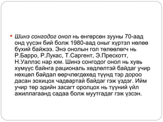  Шинэ сонгодог онол нь өнгөрсөн зууны 70-аад
 онд үүсэн бий болж 1980-аад оныг хүртэл нөлөө
 бүхий байжээ. Энэ онолын гол төлөөлөгч нь
 Р.Барро, Р.Лукас, Т.Саргент, Э.Прескотт,
 Н.Уаллэс нар юм. Шинэ сонгодог онол нь хувь
 хүмүүс байнга рациональ хөдлөлтэй байдаг учир
 нөхцөл байдал өөрчлөгдөхөд түүнд тэр дороо
 дасан зохицох чадвартай байдаг гэж үздэг. Ийм
 учир төр эдийн засагт оролцох нь түүний үйл
 ажиллагаанд садаа болж муутгадаг гэж үзсэн.
 