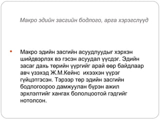 Макро эдийн засгийн бодлого, арга хэрэгслүүд




   Макро эдийн засгийн асуудлуудыг хэрхэн
    шийдвэрлэх вэ гэсэн асуудал үүсдэг. Эдийн
    засаг дахь төрийн үүргийг арай өөр байдлаар
    авч үзэхэд Ж.М.Кейнс ихээхэн үүрэг
    гүйцэтгэсэн. Тэрээр төр эдийн засгийн
    бодлогоороо дамжуулан бүрэн ажил
    эрхлэлтийг хангах бололцоотой гэдгийг
    нотолсон.
 