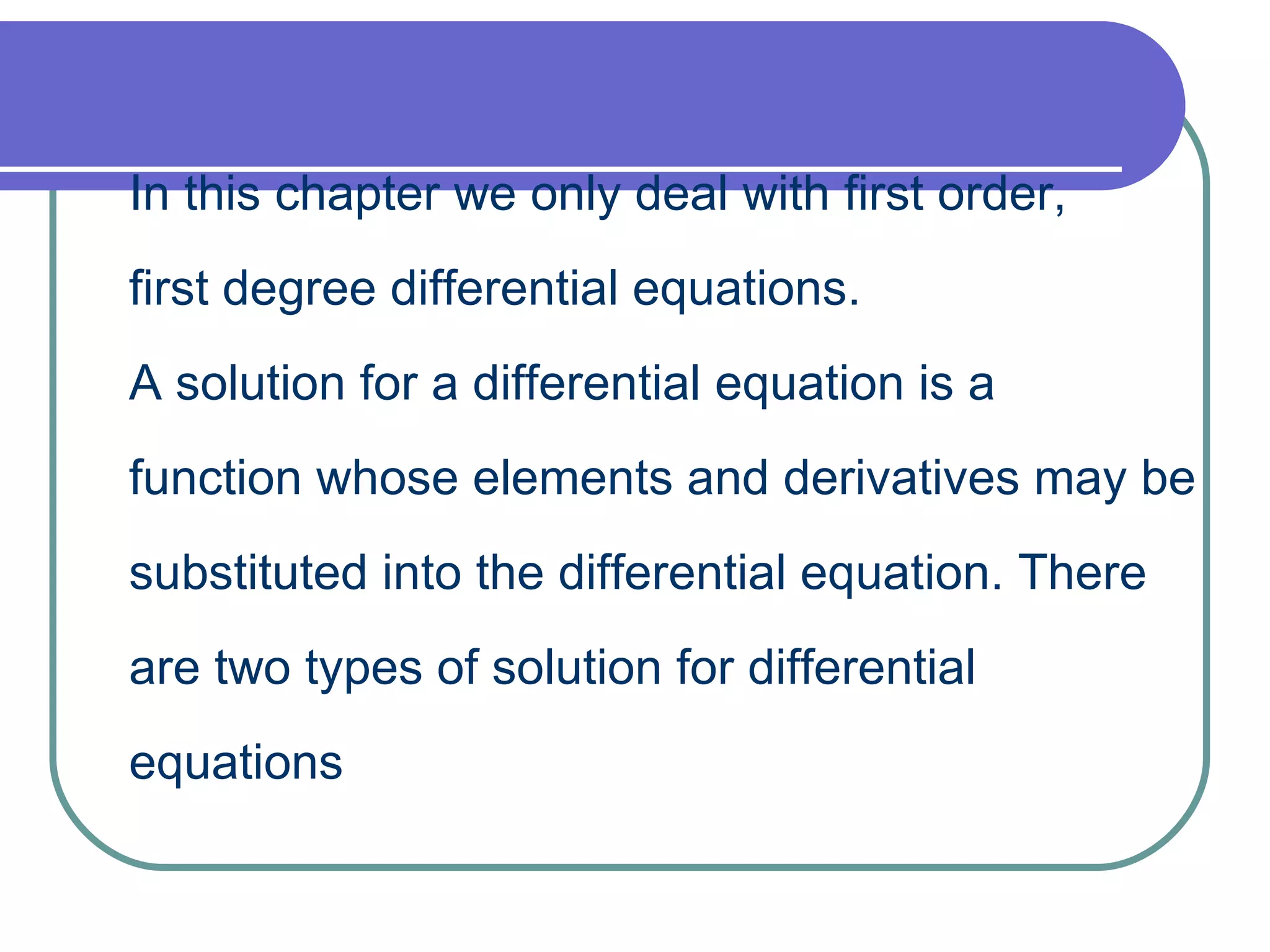 In this chapter we only deal with first order,  first degree differential equations. A solution for a differential equation is a  function whose elements and derivatives may be  substituted into the differential equation. There  are two types of solution for differential equations 