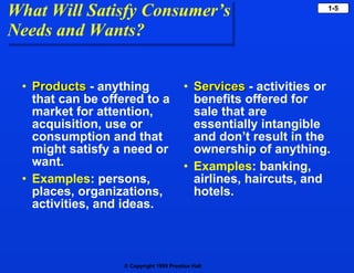 What Will Satisfy Consumer’s Needs and Wants? Products   - anything that can be offered to a market for attention, acquisition, use or consumption and that might satisfy a need or want.  Examples : persons, places, organizations, activities, and ideas. Services   - activities or benefits offered for sale that are essentially intangible and don’t result in the ownership of anything.  Examples : banking, airlines, haircuts, and hotels. 