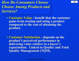 How Do Consumers Choose Choose Among Products and  Services? Customer Value   - benefit that the customer gains from owning and using a product compared to the cost of obtaining the product. Customer Satisfaction   - depends on the product’s perceived performance in delivering value relative to a buyer’s expectations.  Linked to Quality and Total Quality Management (TQM). 
