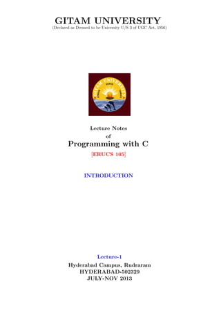 GITAM UNIVERSITY
(Declared as Deemed to be University U/S 3 of UGC Act, 1956)
Lecture Notes
of
Programming with C
[ERUCS 105]
INTRODUCTION
Lecture-1
Hyderabad Campus, Rudraram
HYDERABAD-502329
JULY-NOV 2013
 
