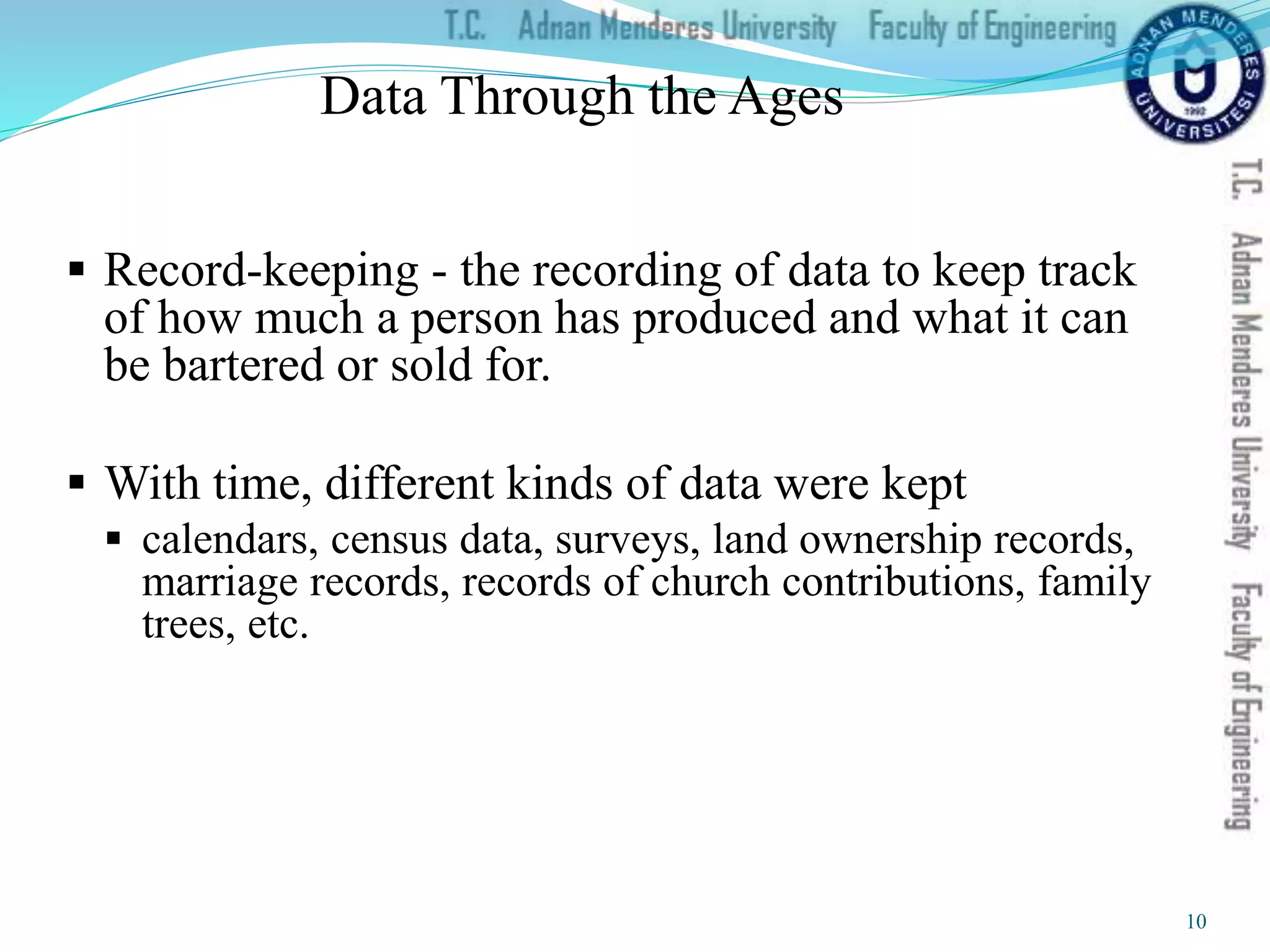 Data Through the Ages
 Record-keeping - the recording of data to keep track
of how much a person has produced and what it can
be bartered or sold for.
 With time, different kinds of data were kept
 calendars, census data, surveys, land ownership records,
marriage records, records of church contributions, family
trees, etc.
10
 