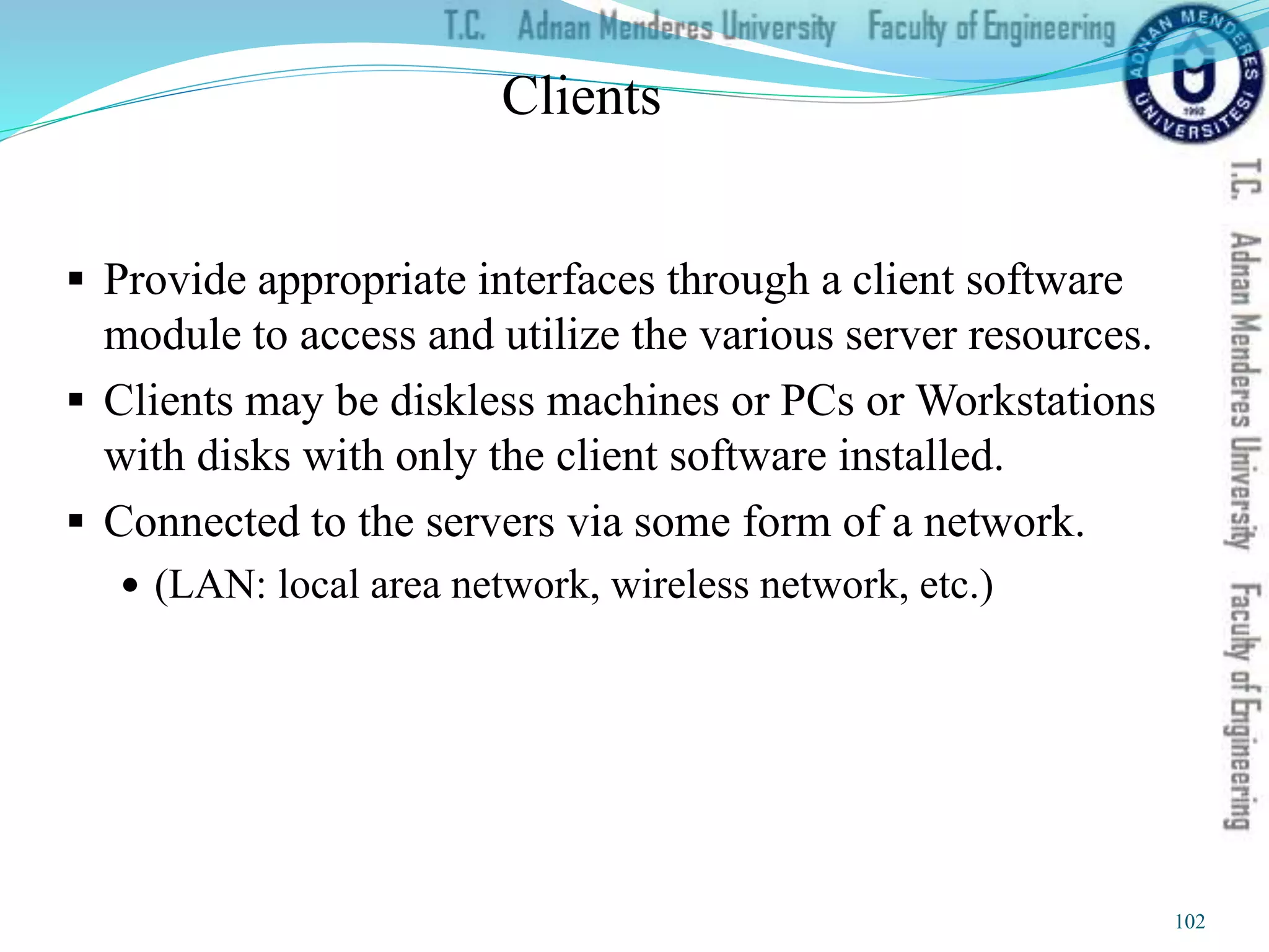 Clients
 Provide appropriate interfaces through a client software
module to access and utilize the various server resources.
 Clients may be diskless machines or PCs or Workstations
with disks with only the client software installed.
 Connected to the servers via some form of a network.
 (LAN: local area network, wireless network, etc.)
102
 
