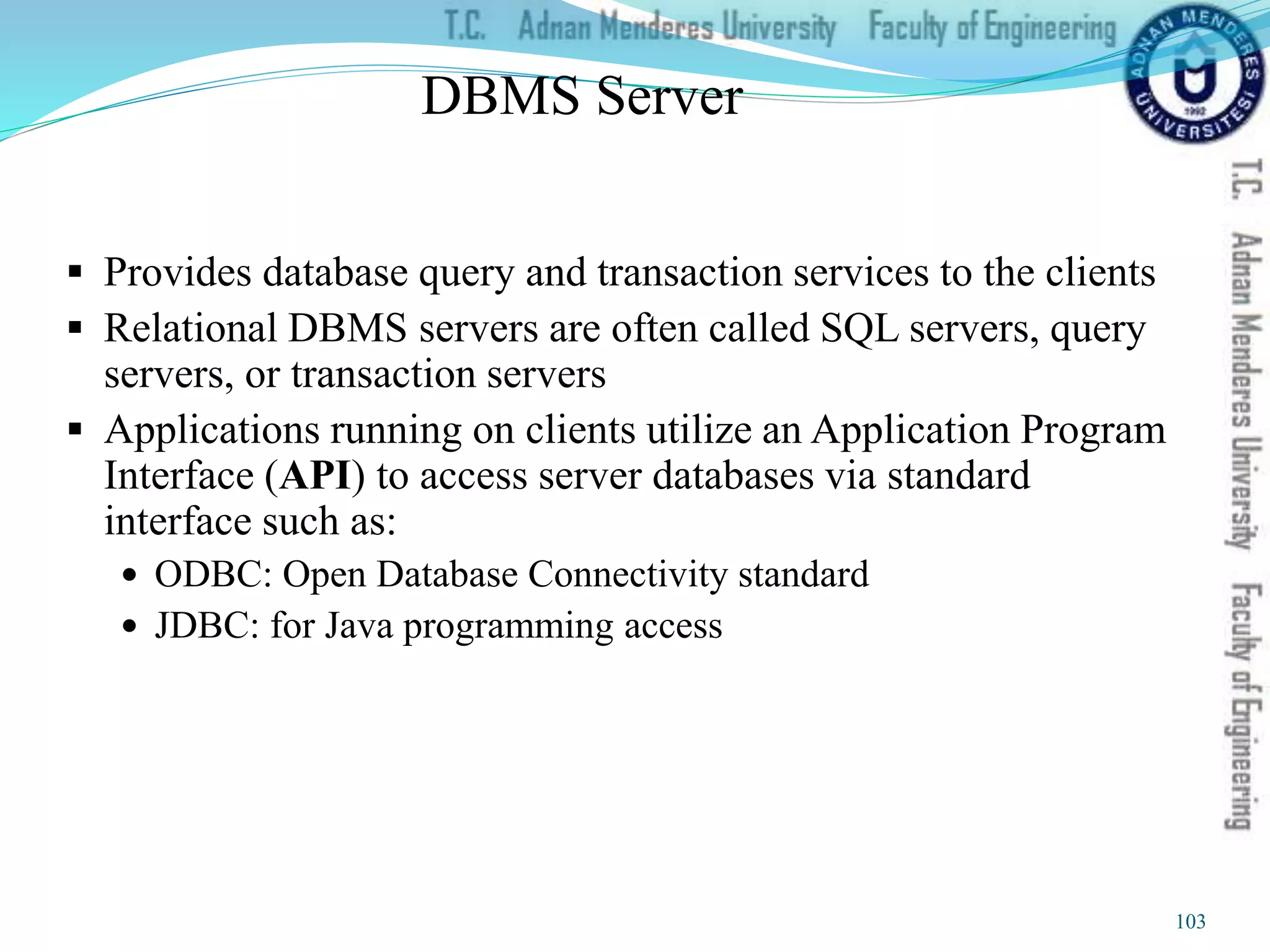 DBMS Server
 Provides database query and transaction services to the clients
 Relational DBMS servers are often called SQL servers, query
servers, or transaction servers
 Applications running on clients utilize an Application Program
Interface (API) to access server databases via standard
interface such as:
 ODBC: Open Database Connectivity standard
 JDBC: for Java programming access
103
 