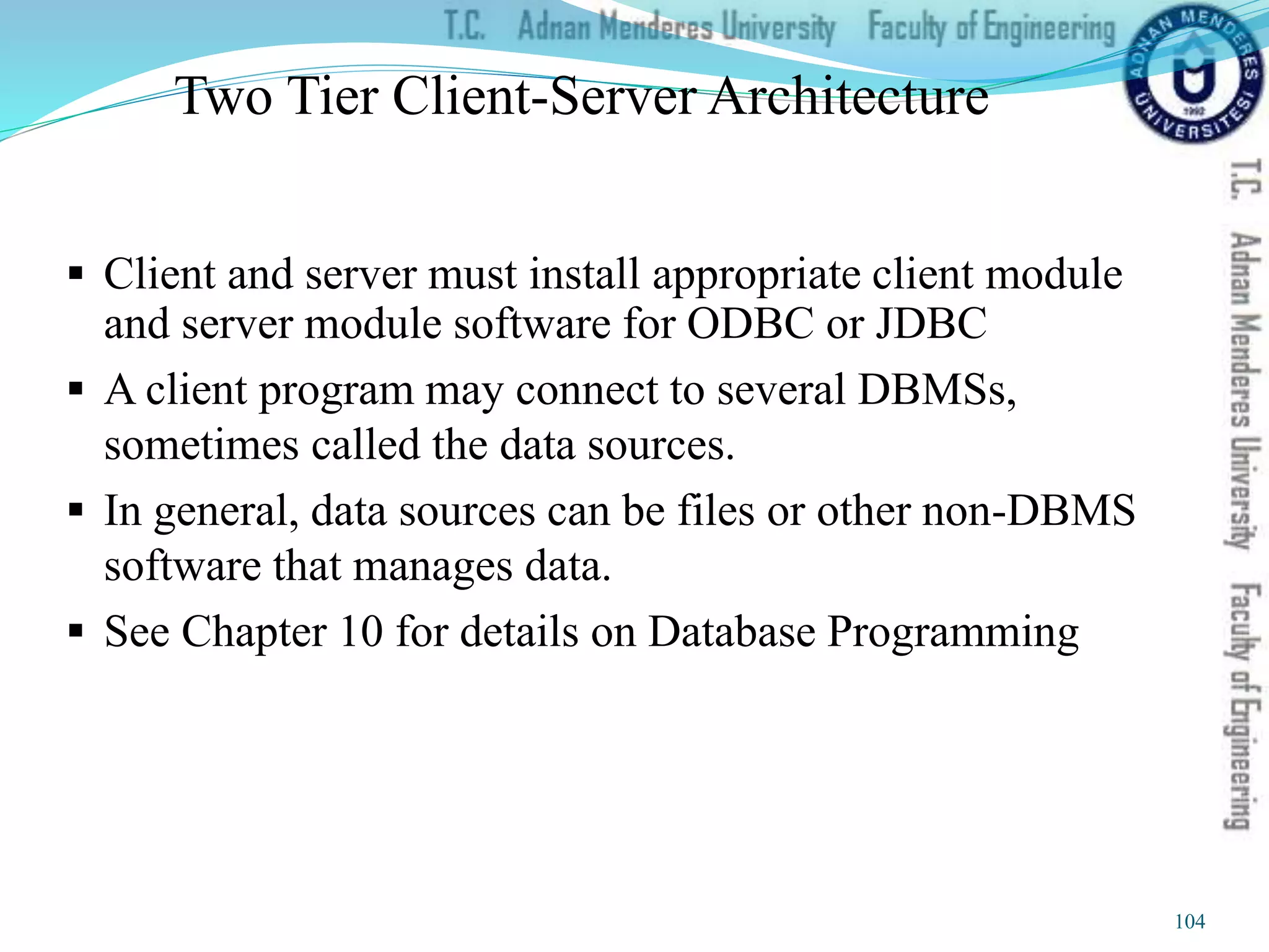 Two Tier Client-Server Architecture
 Client and server must install appropriate client module
and server module software for ODBC or JDBC
 A client program may connect to several DBMSs,
sometimes called the data sources.
 In general, data sources can be files or other non-DBMS
software that manages data.
 See Chapter 10 for details on Database Programming
104
 