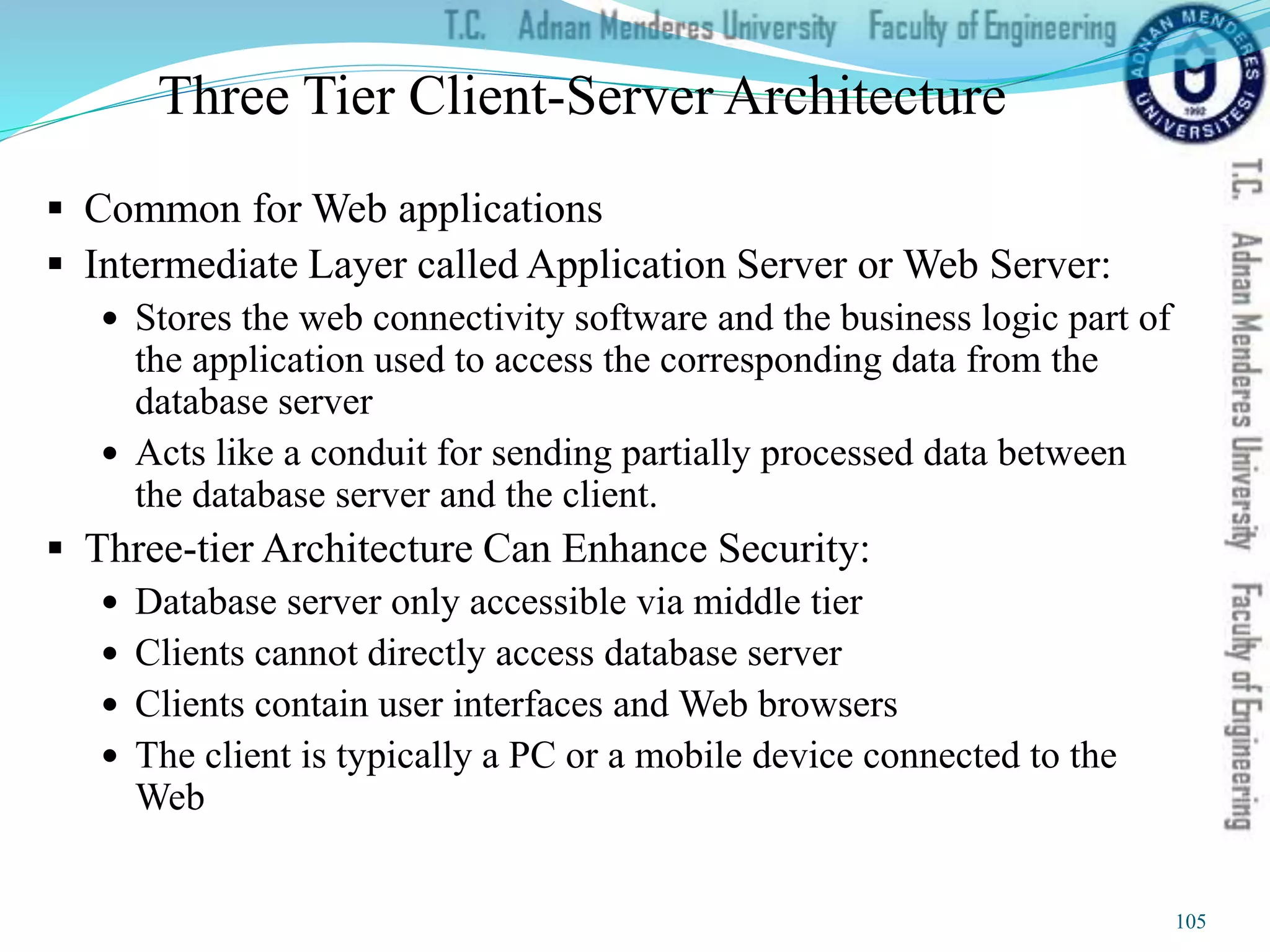 Three Tier Client-Server Architecture
 Common for Web applications
 Intermediate Layer called Application Server or Web Server:
 Stores the web connectivity software and the business logic part of
the application used to access the corresponding data from the
database server
 Acts like a conduit for sending partially processed data between
the database server and the client.
 Three-tier Architecture Can Enhance Security:
 Database server only accessible via middle tier
 Clients cannot directly access database server
 Clients contain user interfaces and Web browsers
 The client is typically a PC or a mobile device connected to the
Web
105
 