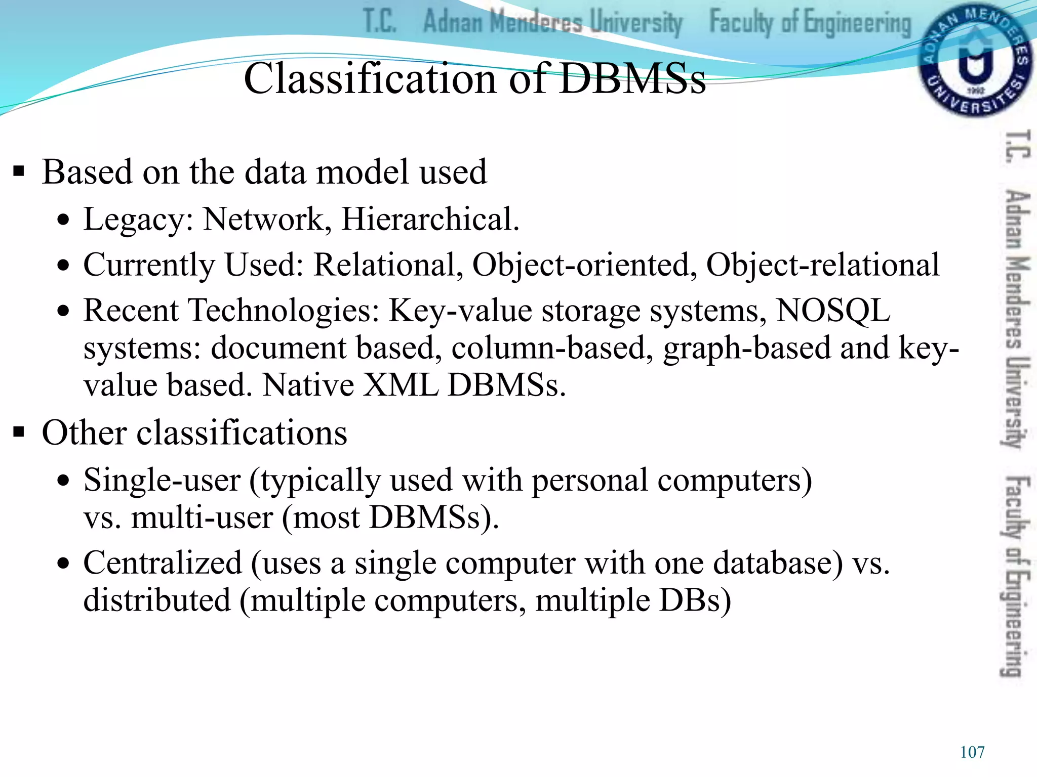 Classification of DBMSs
 Based on the data model used
 Legacy: Network, Hierarchical.
 Currently Used: Relational, Object-oriented, Object-relational
 Recent Technologies: Key-value storage systems, NOSQL
systems: document based, column-based, graph-based and key-
value based. Native XML DBMSs.
 Other classifications
 Single-user (typically used with personal computers)
vs. multi-user (most DBMSs).
 Centralized (uses a single computer with one database) vs.
distributed (multiple computers, multiple DBs)
107
 