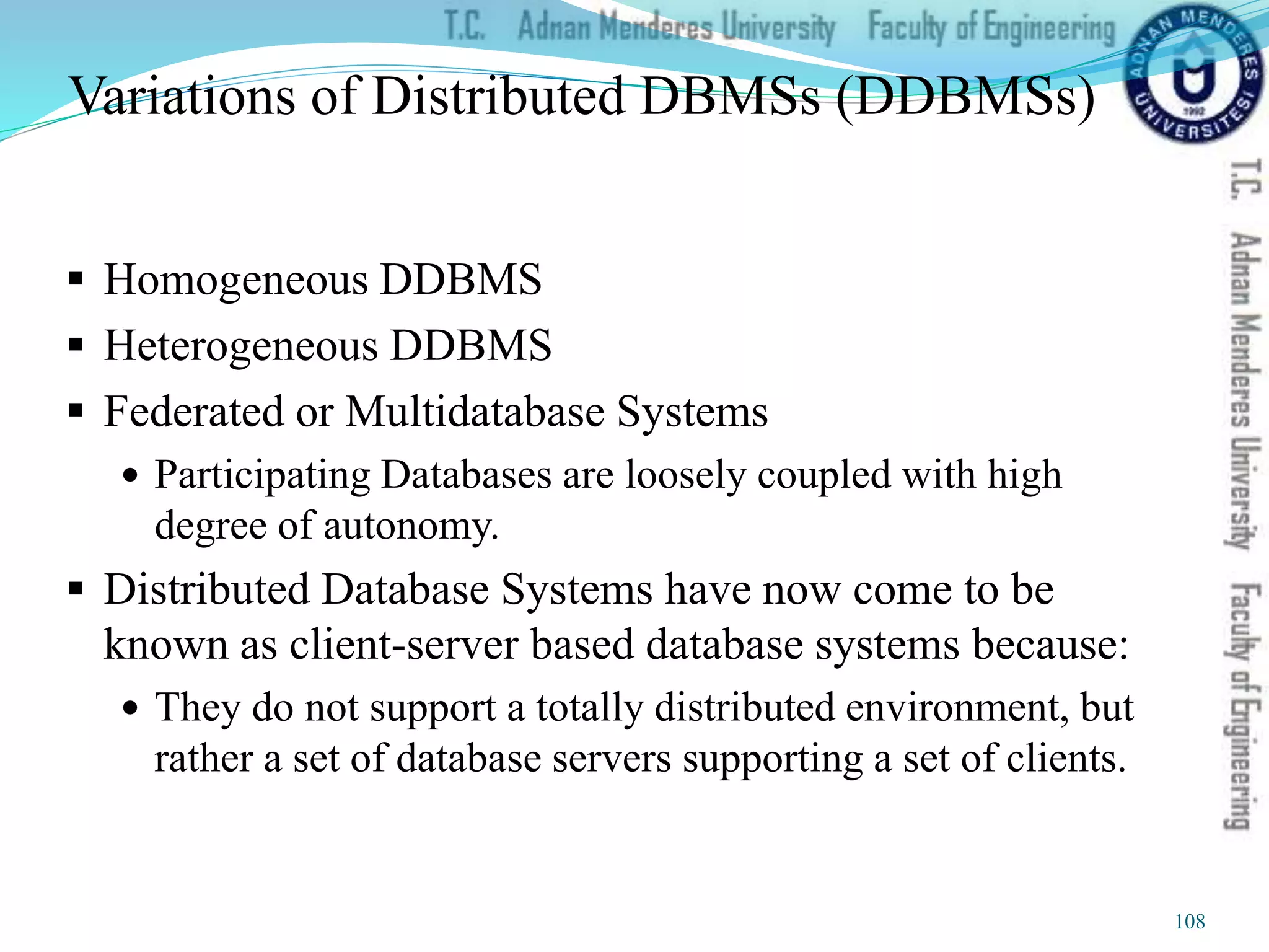 Variations of Distributed DBMSs (DDBMSs)
 Homogeneous DDBMS
 Heterogeneous DDBMS
 Federated or Multidatabase Systems
 Participating Databases are loosely coupled with high
degree of autonomy.
 Distributed Database Systems have now come to be
known as client-server based database systems because:
 They do not support a totally distributed environment, but
rather a set of database servers supporting a set of clients.
108
 