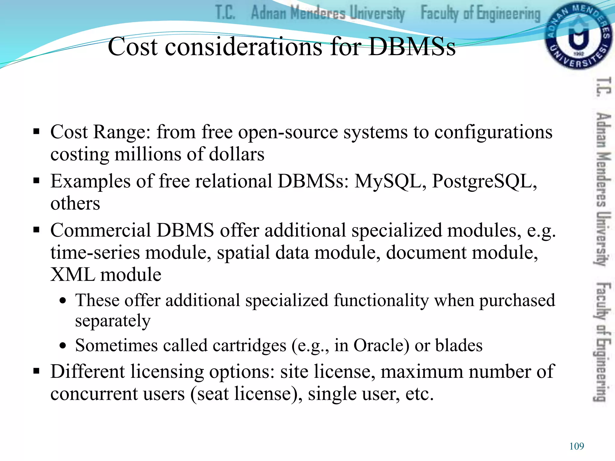 Cost considerations for DBMSs
 Cost Range: from free open-source systems to configurations
costing millions of dollars
 Examples of free relational DBMSs: MySQL, PostgreSQL,
others
 Commercial DBMS offer additional specialized modules, e.g.
time-series module, spatial data module, document module,
XML module
 These offer additional specialized functionality when purchased
separately
 Sometimes called cartridges (e.g., in Oracle) or blades
 Different licensing options: site license, maximum number of
concurrent users (seat license), single user, etc.
109
 