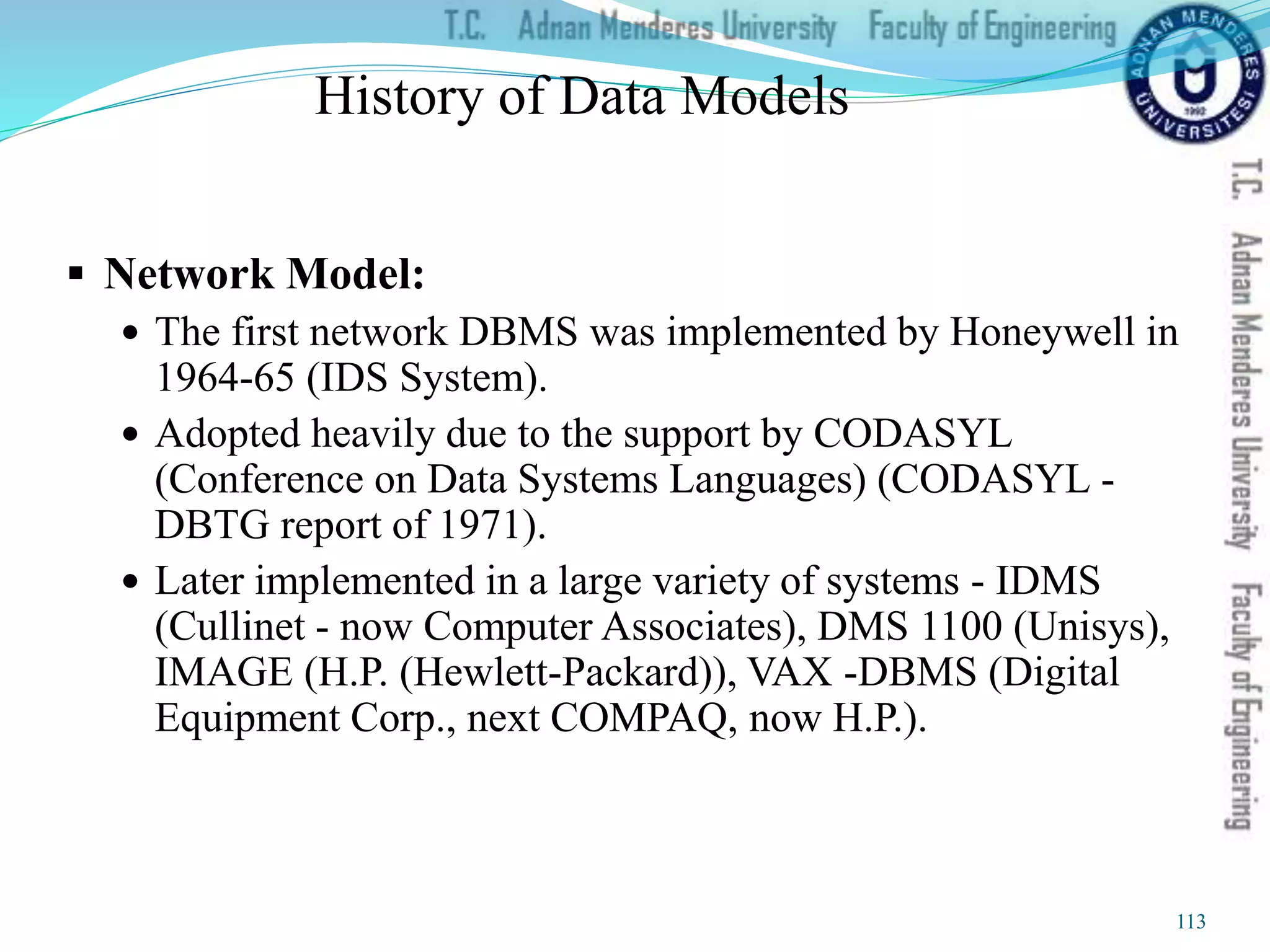 History of Data Models
 Network Model:
 The first network DBMS was implemented by Honeywell in
1964-65 (IDS System).
 Adopted heavily due to the support by CODASYL
(Conference on Data Systems Languages) (CODASYL -
DBTG report of 1971).
 Later implemented in a large variety of systems - IDMS
(Cullinet - now Computer Associates), DMS 1100 (Unisys),
IMAGE (H.P. (Hewlett-Packard)), VAX -DBMS (Digital
Equipment Corp., next COMPAQ, now H.P.).
113
 