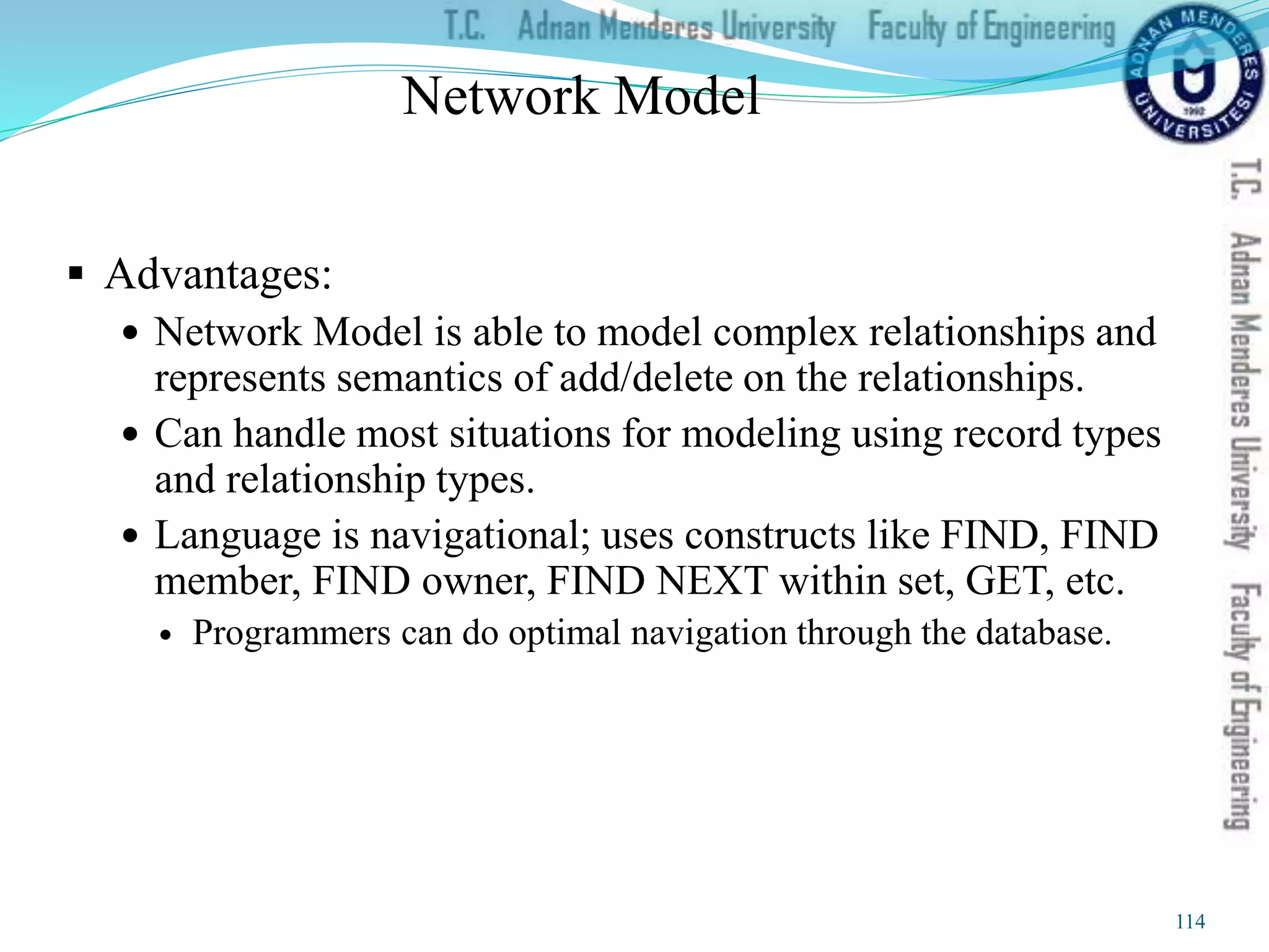 Network Model
 Advantages:
 Network Model is able to model complex relationships and
represents semantics of add/delete on the relationships.
 Can handle most situations for modeling using record types
and relationship types.
 Language is navigational; uses constructs like FIND, FIND
member, FIND owner, FIND NEXT within set, GET, etc.
 Programmers can do optimal navigation through the database.
114
 