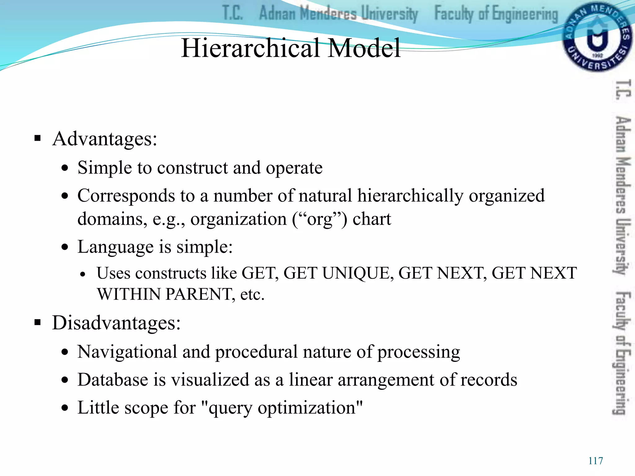 Hierarchical Model
 Advantages:
 Simple to construct and operate
 Corresponds to a number of natural hierarchically organized
domains, e.g., organization (“org”) chart
 Language is simple:
 Uses constructs like GET, GET UNIQUE, GET NEXT, GET NEXT
WITHIN PARENT, etc.
 Disadvantages:
 Navigational and procedural nature of processing
 Database is visualized as a linear arrangement of records
 Little scope for "query optimization"
117
 