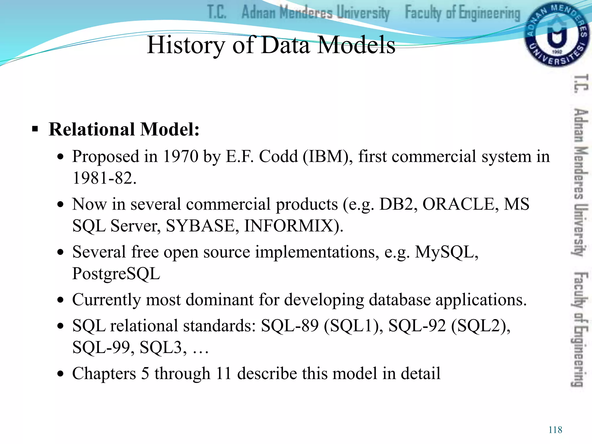History of Data Models
 Relational Model:
 Proposed in 1970 by E.F. Codd (IBM), first commercial system in
1981-82.
 Now in several commercial products (e.g. DB2, ORACLE, MS
SQL Server, SYBASE, INFORMIX).
 Several free open source implementations, e.g. MySQL,
PostgreSQL
 Currently most dominant for developing database applications.
 SQL relational standards: SQL-89 (SQL1), SQL-92 (SQL2),
SQL-99, SQL3, …
 Chapters 5 through 11 describe this model in detail
118
 