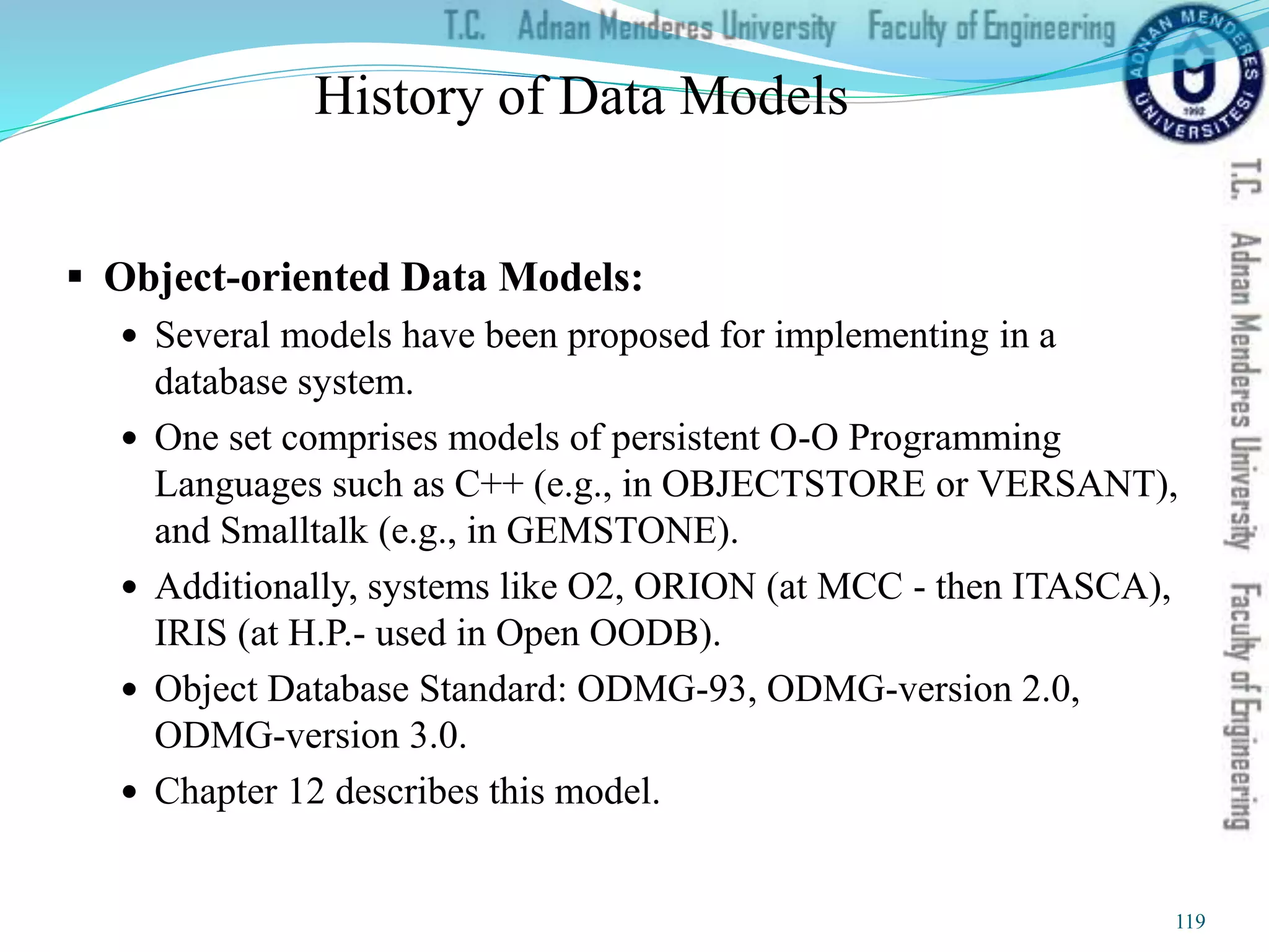 History of Data Models
 Object-oriented Data Models:
 Several models have been proposed for implementing in a
database system.
 One set comprises models of persistent O-O Programming
Languages such as C++ (e.g., in OBJECTSTORE or VERSANT),
and Smalltalk (e.g., in GEMSTONE).
 Additionally, systems like O2, ORION (at MCC - then ITASCA),
IRIS (at H.P.- used in Open OODB).
 Object Database Standard: ODMG-93, ODMG-version 2.0,
ODMG-version 3.0.
 Chapter 12 describes this model.
119
 