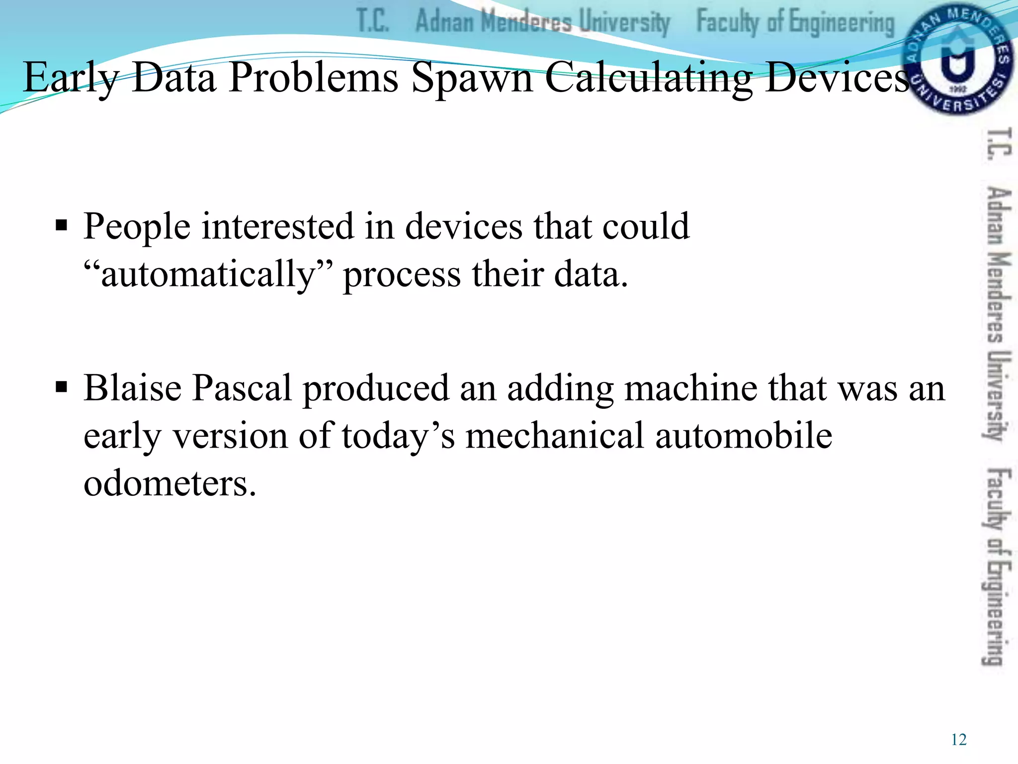 Early Data Problems Spawn Calculating Devices
 People interested in devices that could
“automatically” process their data.
 Blaise Pascal produced an adding machine that was an
early version of today’s mechanical automobile
odometers.
12
 