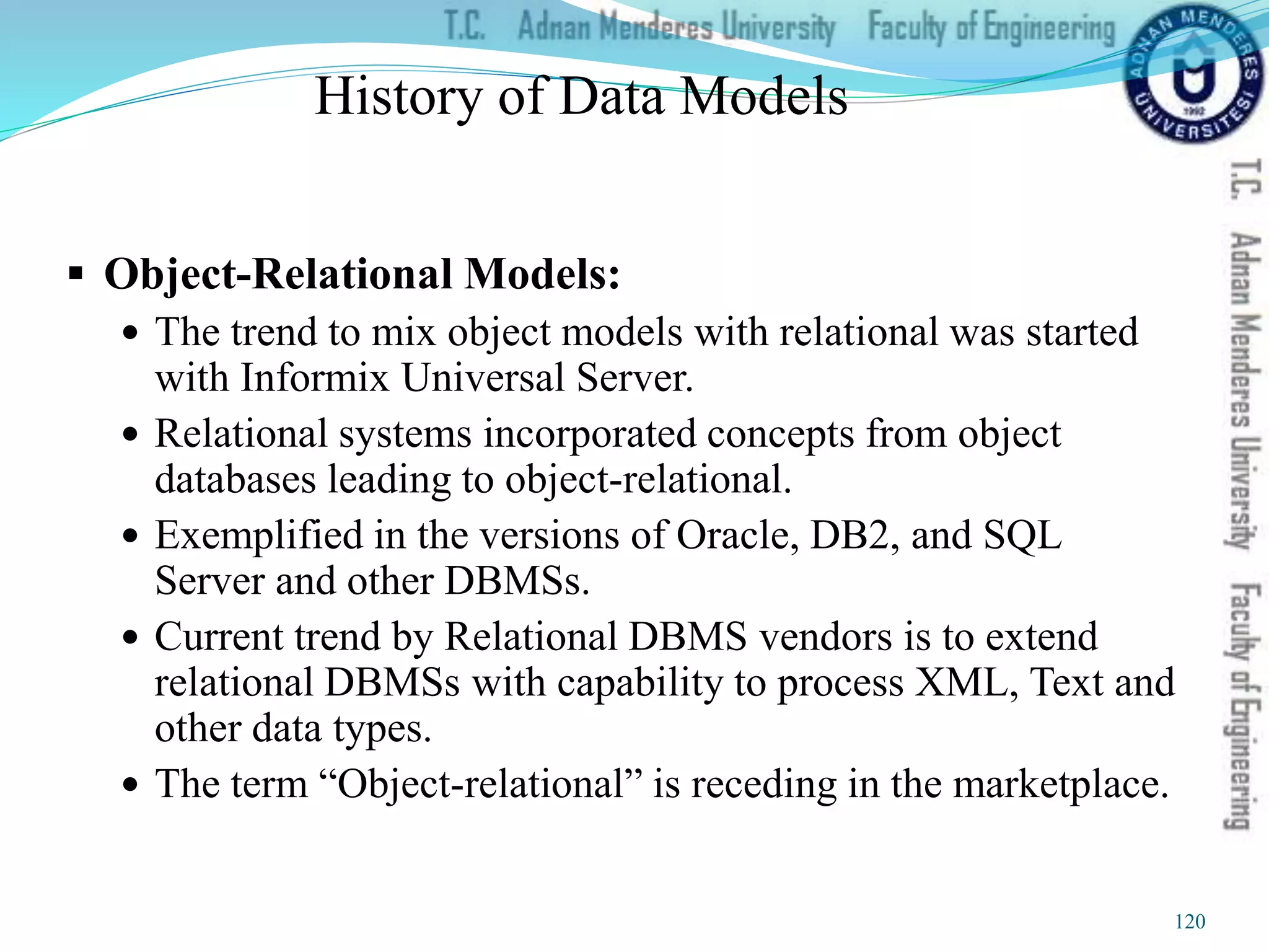 History of Data Models
 Object-Relational Models:
 The trend to mix object models with relational was started
with Informix Universal Server.
 Relational systems incorporated concepts from object
databases leading to object-relational.
 Exemplified in the versions of Oracle, DB2, and SQL
Server and other DBMSs.
 Current trend by Relational DBMS vendors is to extend
relational DBMSs with capability to process XML, Text and
other data types.
 The term “Object-relational” is receding in the marketplace.
120
 