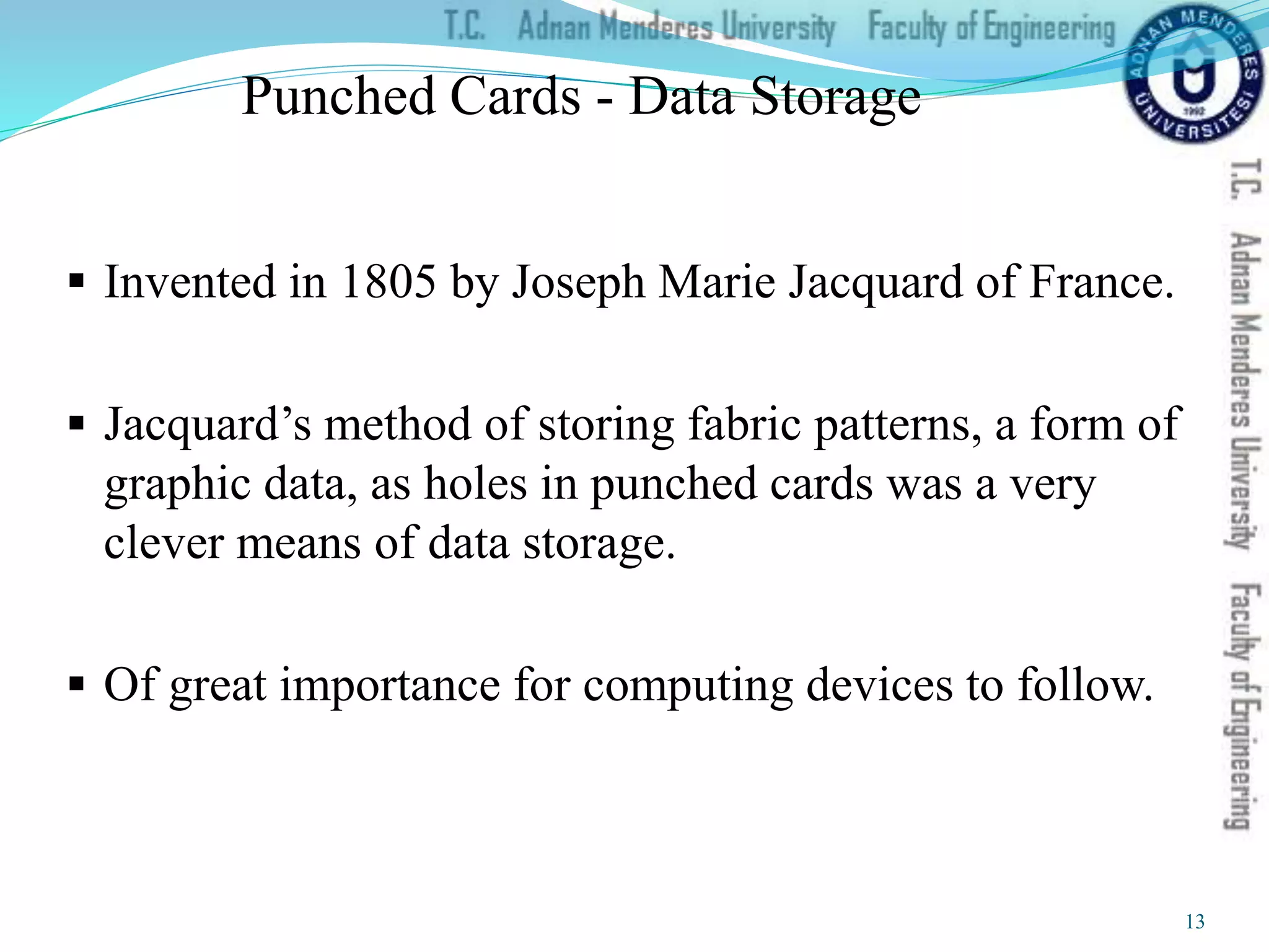 Punched Cards - Data Storage
 Invented in 1805 by Joseph Marie Jacquard of France.
 Jacquard’s method of storing fabric patterns, a form of
graphic data, as holes in punched cards was a very
clever means of data storage.
 Of great importance for computing devices to follow.
13
 