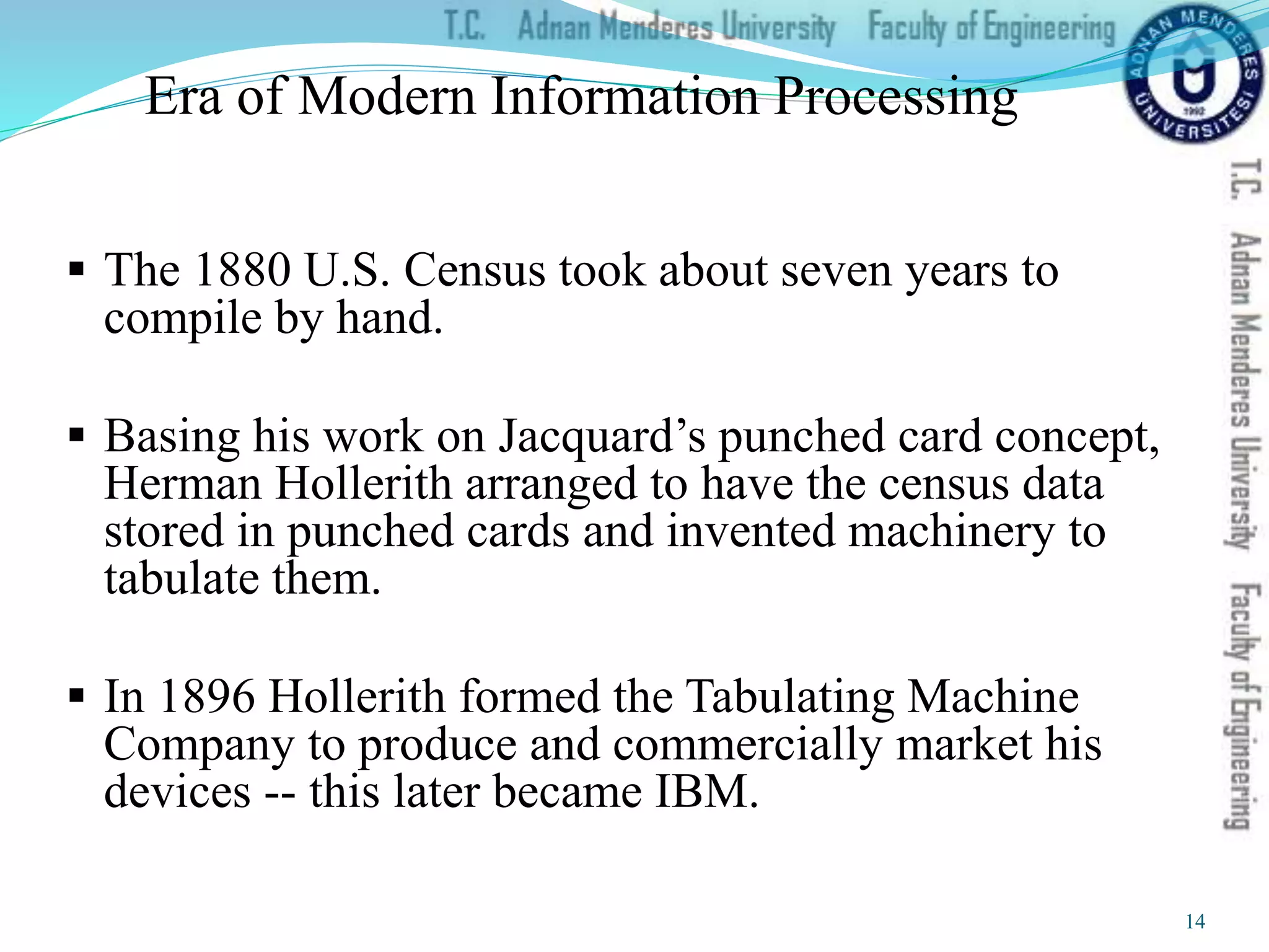 Era of Modern Information Processing
 The 1880 U.S. Census took about seven years to
compile by hand.
 Basing his work on Jacquard’s punched card concept,
Herman Hollerith arranged to have the census data
stored in punched cards and invented machinery to
tabulate them.
 In 1896 Hollerith formed the Tabulating Machine
Company to produce and commercially market his
devices -- this later became IBM.
14
 