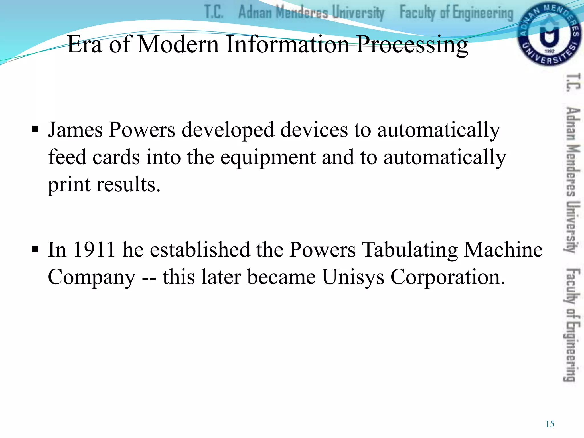 Era of Modern Information Processing
 James Powers developed devices to automatically
feed cards into the equipment and to automatically
print results.
 In 1911 he established the Powers Tabulating Machine
Company -- this later became Unisys Corporation.
15
 