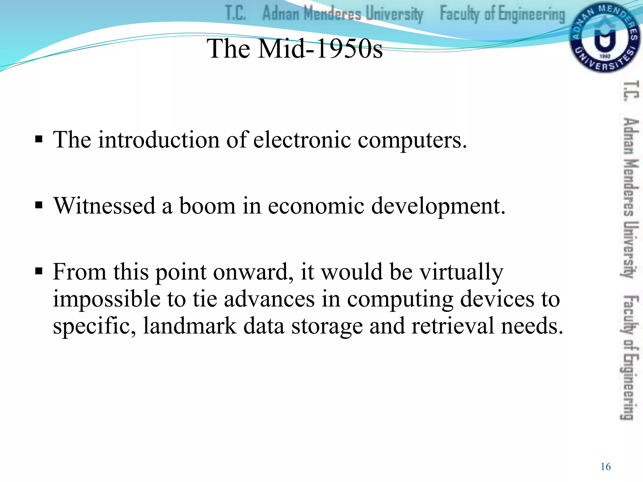 The Mid-1950s
 The introduction of electronic computers.
 Witnessed a boom in economic development.
 From this point onward, it would be virtually
impossible to tie advances in computing devices to
specific, landmark data storage and retrieval needs.
16
 