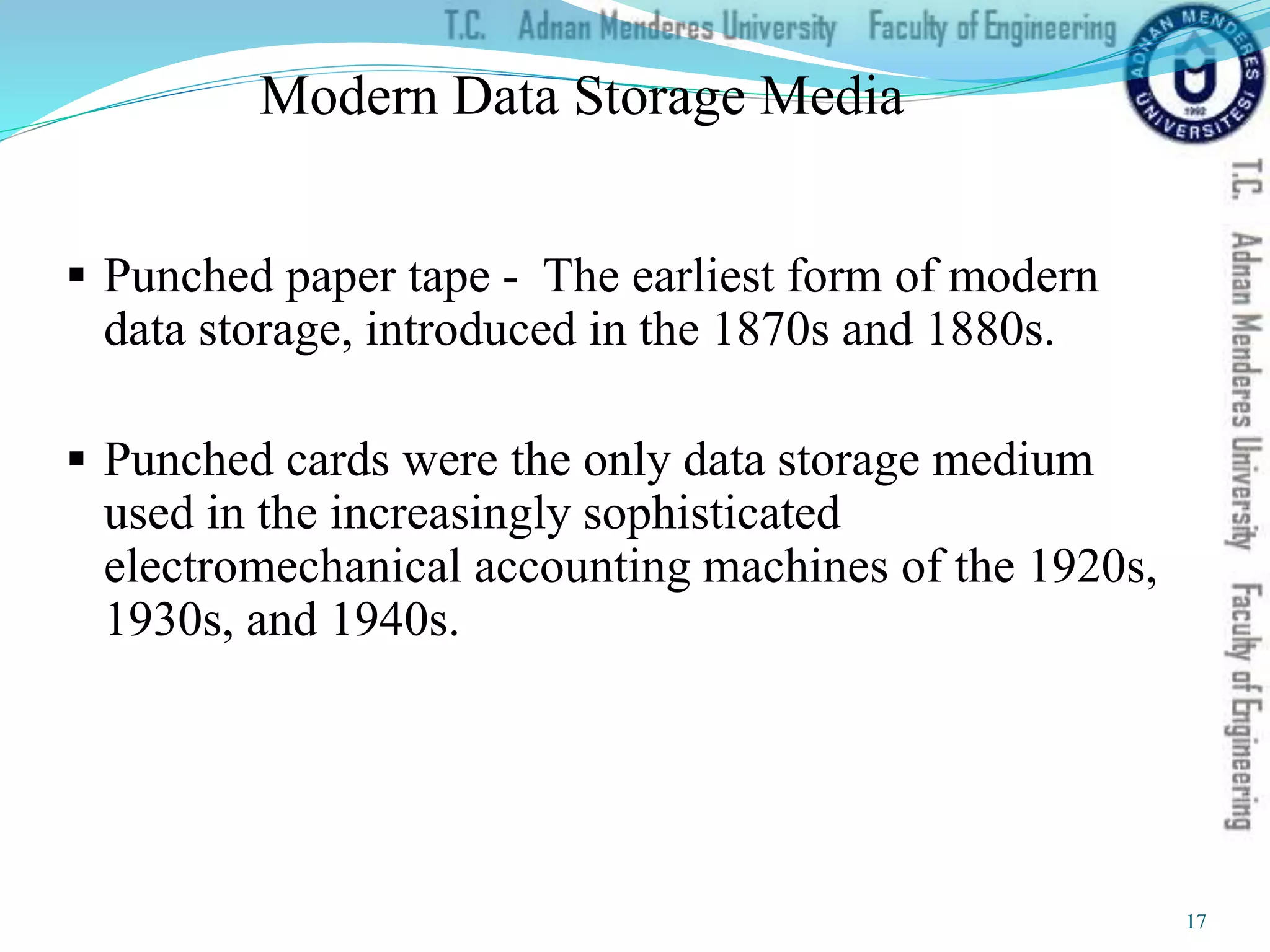 Modern Data Storage Media
 Punched paper tape - The earliest form of modern
data storage, introduced in the 1870s and 1880s.
 Punched cards were the only data storage medium
used in the increasingly sophisticated
electromechanical accounting machines of the 1920s,
1930s, and 1940s.
17
 