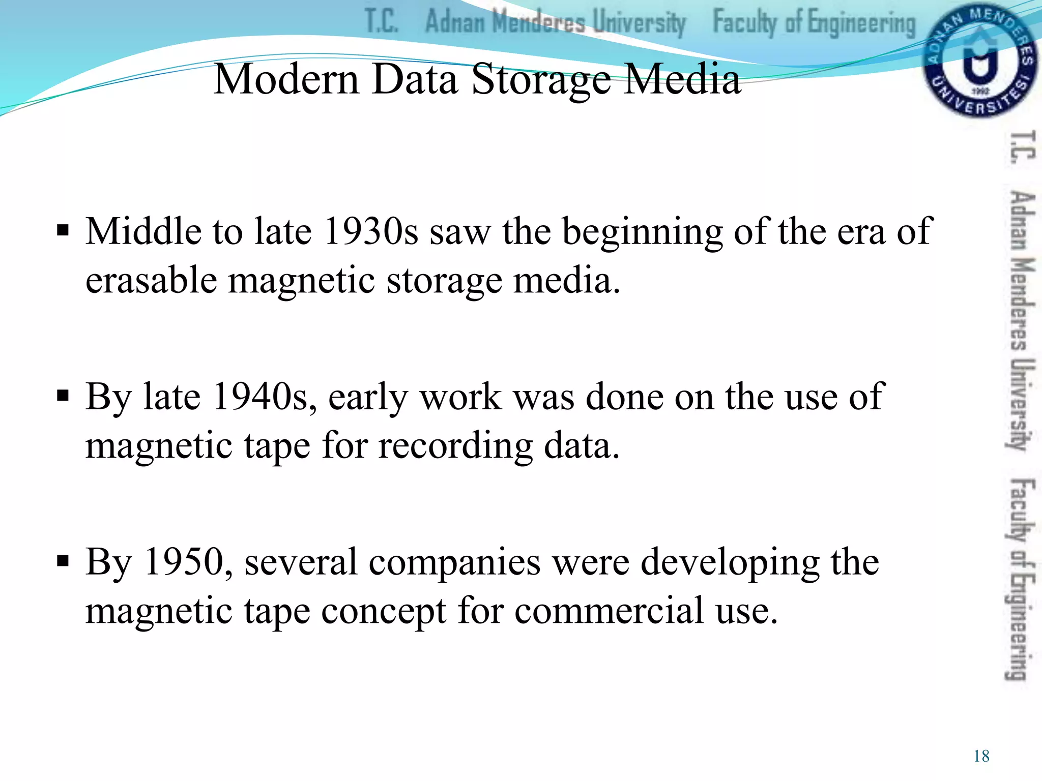 Modern Data Storage Media
 Middle to late 1930s saw the beginning of the era of
erasable magnetic storage media.
 By late 1940s, early work was done on the use of
magnetic tape for recording data.
 By 1950, several companies were developing the
magnetic tape concept for commercial use.
18
 