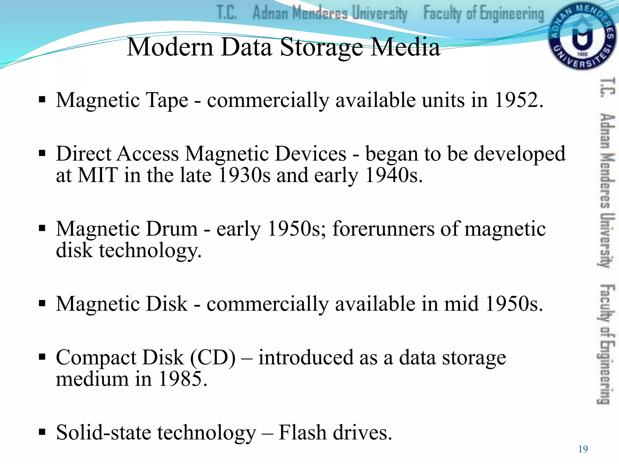 Modern Data Storage Media
 Magnetic Tape - commercially available units in 1952.
 Direct Access Magnetic Devices - began to be developed
at MIT in the late 1930s and early 1940s.
 Magnetic Drum - early 1950s; forerunners of magnetic
disk technology.
 Magnetic Disk - commercially available in mid 1950s.
 Compact Disk (CD) – introduced as a data storage
medium in 1985.
 Solid-state technology – Flash drives.
19
 