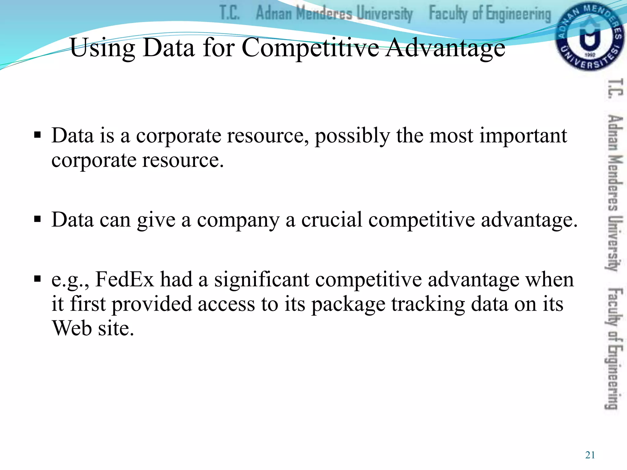 Using Data for Competitive Advantage
 Data is a corporate resource, possibly the most important
corporate resource.
 Data can give a company a crucial competitive advantage.
 e.g., FedEx had a significant competitive advantage when
it first provided access to its package tracking data on its
Web site.
21
 