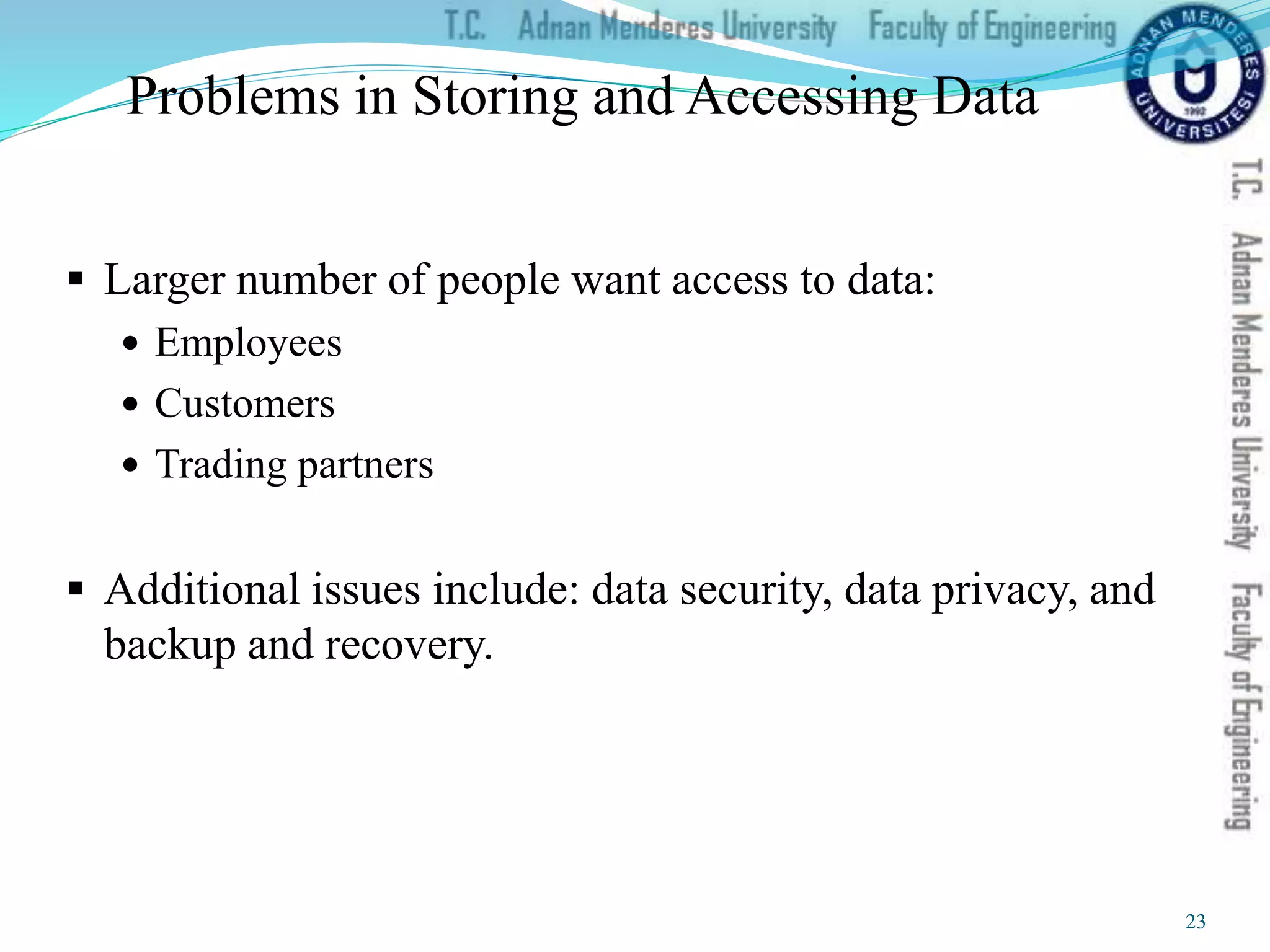 Problems in Storing and Accessing Data
 Larger number of people want access to data:
 Employees
 Customers
 Trading partners
 Additional issues include: data security, data privacy, and
backup and recovery.
23
 