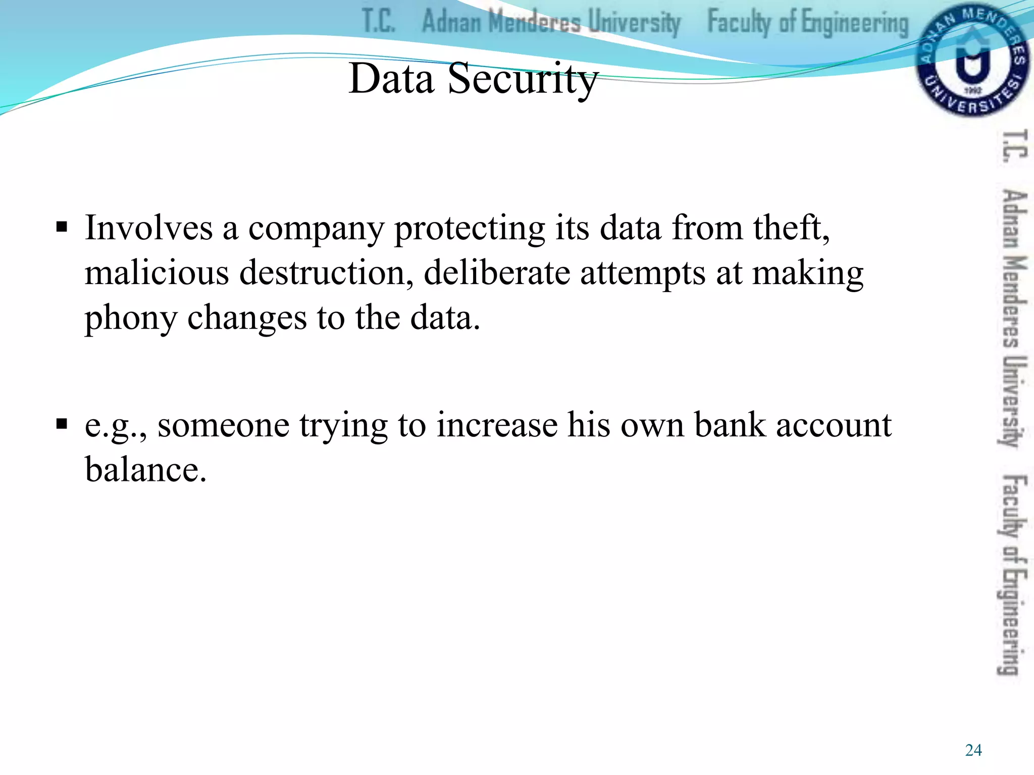 Data Security
 Involves a company protecting its data from theft,
malicious destruction, deliberate attempts at making
phony changes to the data.
 e.g., someone trying to increase his own bank account
balance.
24
 