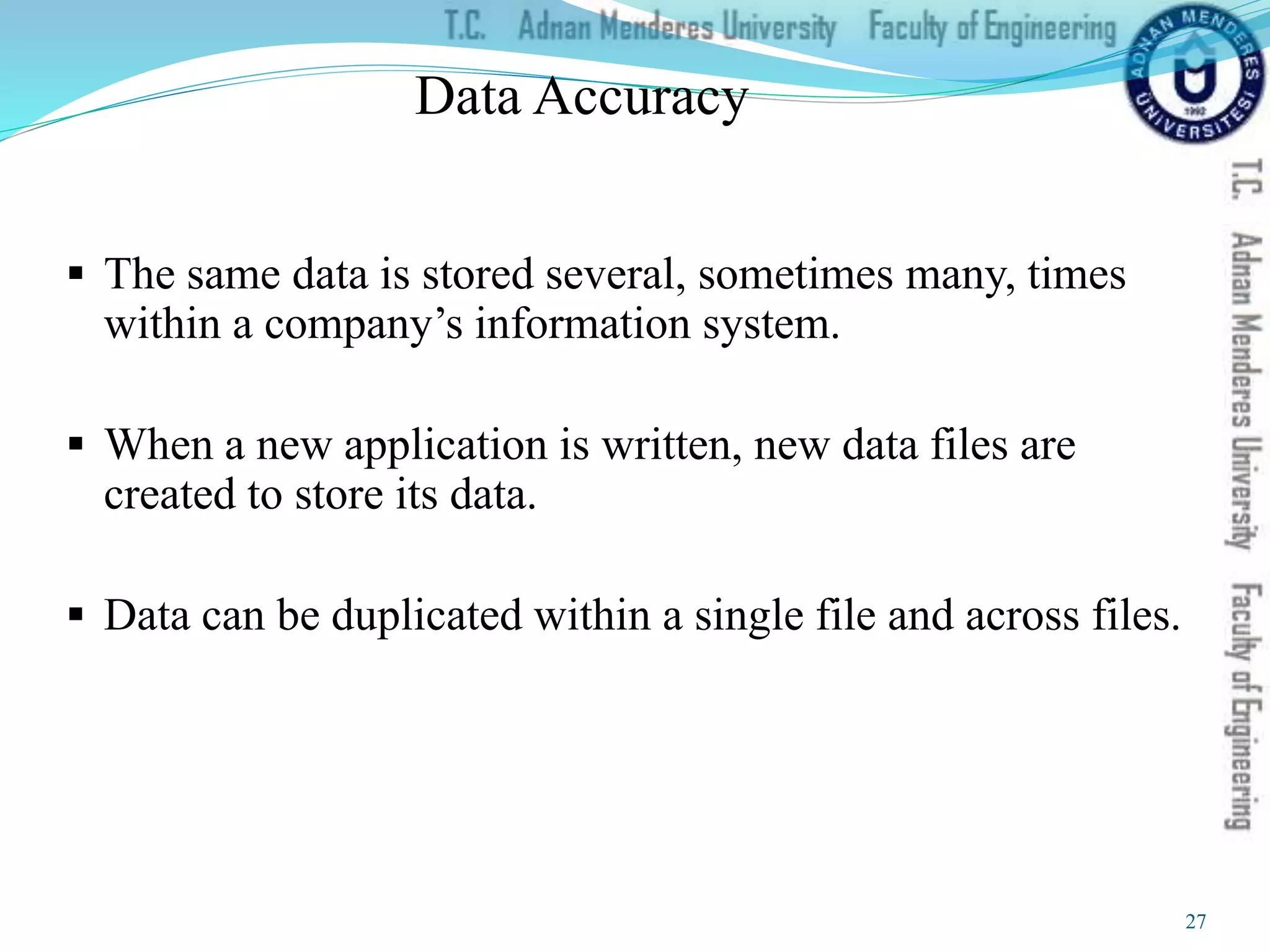 Data Accuracy
 The same data is stored several, sometimes many, times
within a company’s information system.
 When a new application is written, new data files are
created to store its data.
 Data can be duplicated within a single file and across files.
27
 