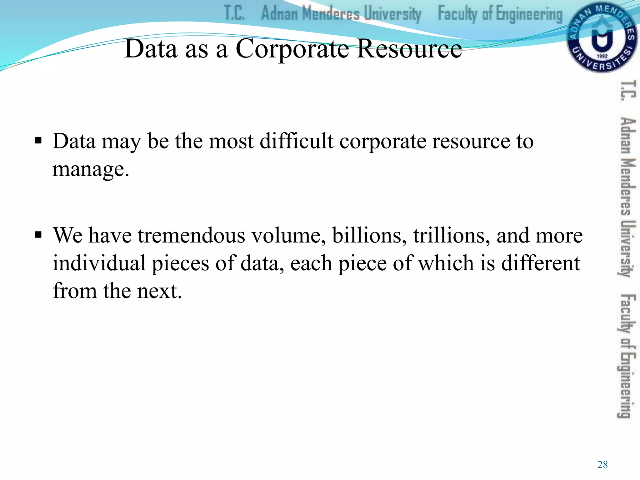 Data as a Corporate Resource
 Data may be the most difficult corporate resource to
manage.
 We have tremendous volume, billions, trillions, and more
individual pieces of data, each piece of which is different
from the next.
28
 