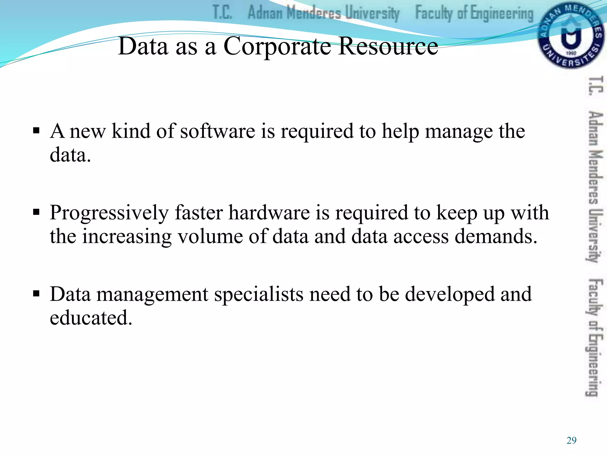 Data as a Corporate Resource
 A new kind of software is required to help manage the
data.
 Progressively faster hardware is required to keep up with
the increasing volume of data and data access demands.
 Data management specialists need to be developed and
educated.
29
 