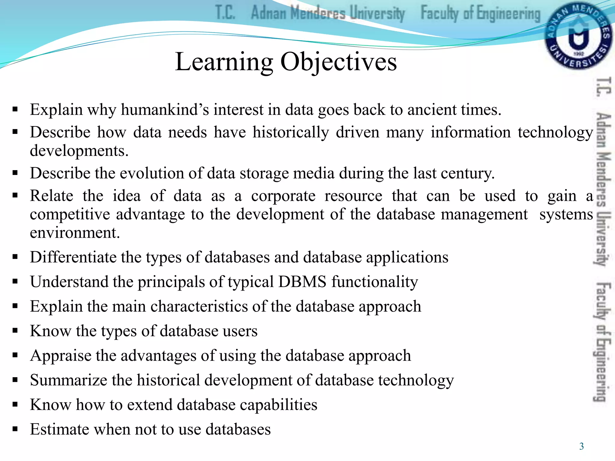  Explain why humankind’s interest in data goes back to ancient times.
 Describe how data needs have historically driven many information technology
developments.
 Describe the evolution of data storage media during the last century.
 Relate the idea of data as a corporate resource that can be used to gain a
competitive advantage to the development of the database management systems
environment.
 Differentiate the types of databases and database applications
 Understand the principals of typical DBMS functionality
 Explain the main characteristics of the database approach
 Know the types of database users
 Appraise the advantages of using the database approach
 Summarize the historical development of database technology
 Know how to extend database capabilities
 Estimate when not to use databases
Learning Objectives
3
 