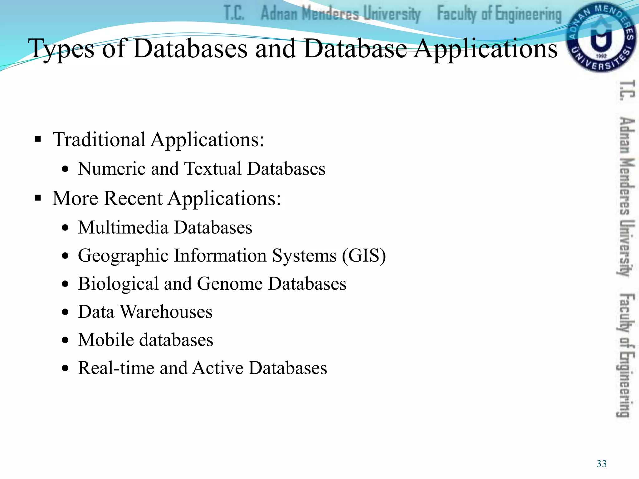 Types of Databases and Database Applications
 Traditional Applications:
 Numeric and Textual Databases
 More Recent Applications:
 Multimedia Databases
 Geographic Information Systems (GIS)
 Biological and Genome Databases
 Data Warehouses
 Mobile databases
 Real-time and Active Databases
33
 